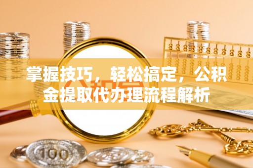 龙泉掌握技巧，轻松搞定，公积金提取代办理流程解析
