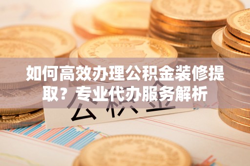 龙泉如何高效办理公积金装修提取？专业代办服务解析