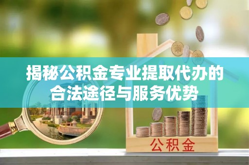 龙泉揭秘公积金专业提取代办的合法途径与服务优势