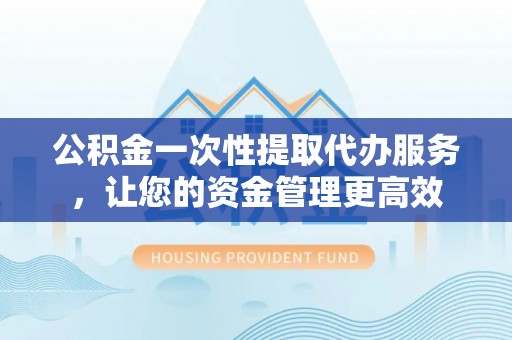 龙泉公积金一次性提取代办服务，让您的资金管理更高效