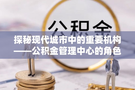 龙泉探秘现代城市中的重要机构——公积金管理中心的角色与使命