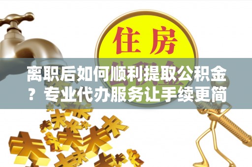 龙泉离职后如何顺利提取公积金？专业代办服务让手续更简单