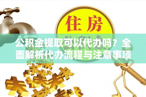龙泉公积金提取可以代办吗？全面解析代办流程与注意事项